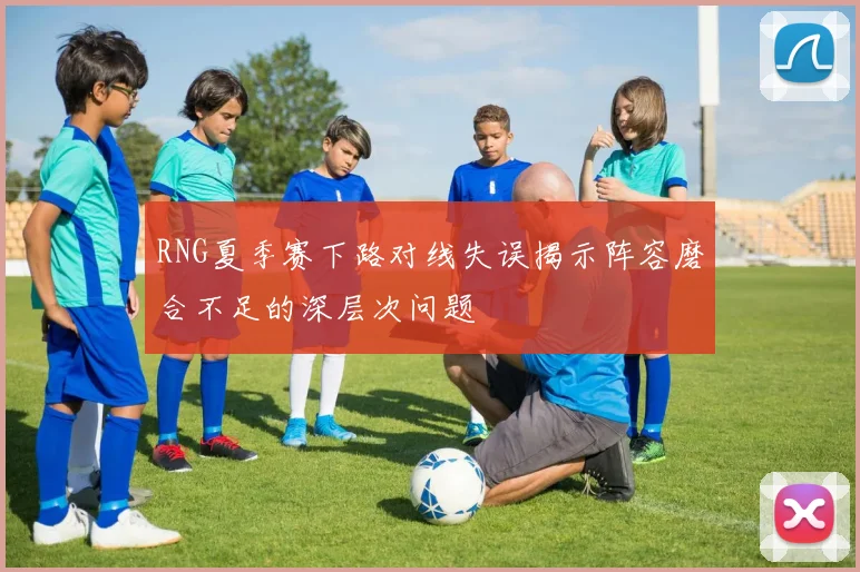 RNG夏季赛下路对线失误揭示阵容磨合不足的深层次问题