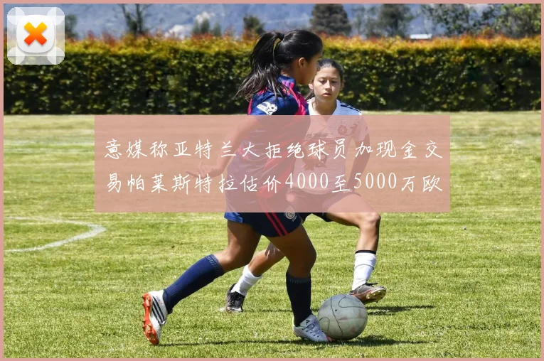 意媒称亚特兰大拒绝球员加现金交易帕莱斯特拉估价4000至5000万欧元