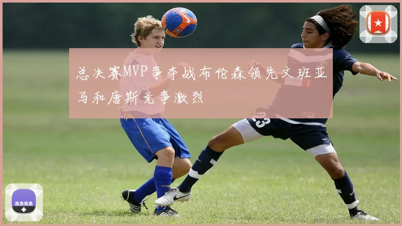 总决赛MVP争夺战布伦森领先文班亚马和唐斯竞争激烈