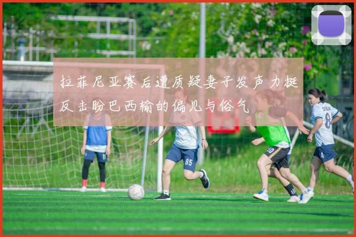 拉菲尼亚赛后遭质疑妻子发声力挺反击盼巴西输的偏见与俗气
