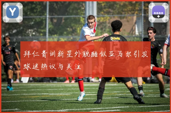 拜仁青训新星外貌酷似亚马尔引发球迷热议与关注