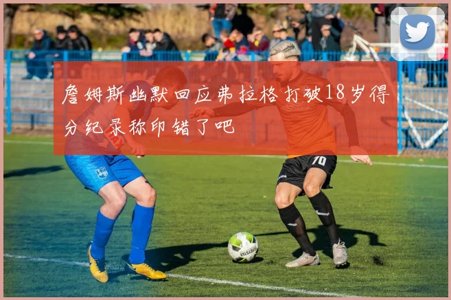 詹姆斯幽默回应弗拉格打破18岁得分纪录称印错了吧