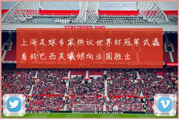 上海足球专家热议世界杯冠军武磊看好巴西吴曦倾向法国胜出