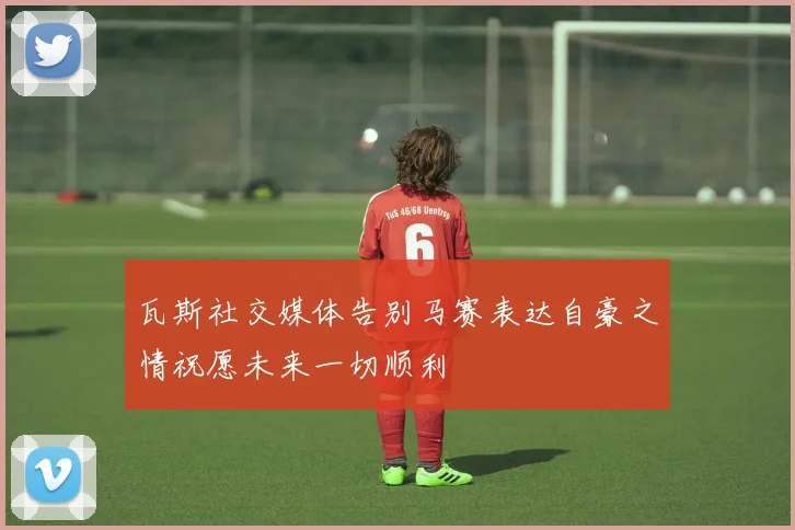 瓦斯社交媒体告别马赛表达自豪之情祝愿未来一切顺利