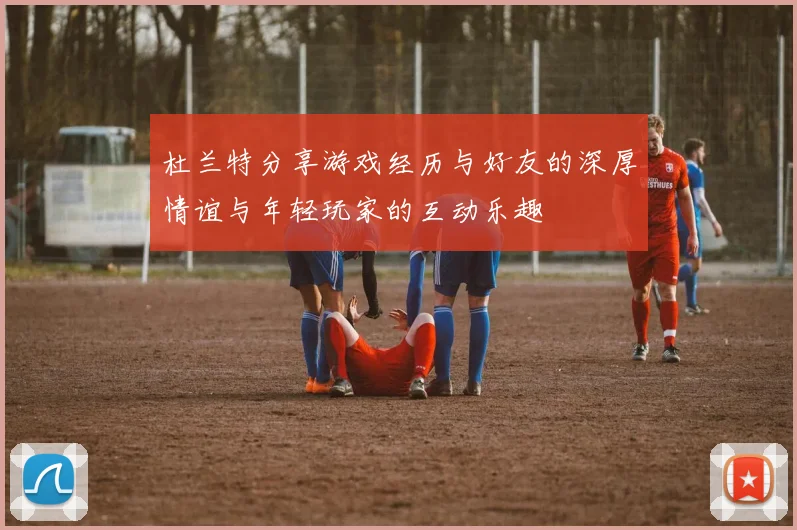 杜兰特分享游戏经历与好友的深厚情谊与年轻玩家的互动乐趣