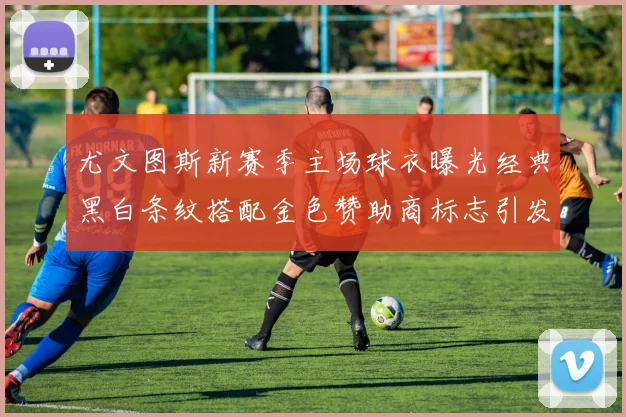 尤文图斯新赛季主场球衣曝光经典黑白条纹搭配金色赞助商标志引发期待
