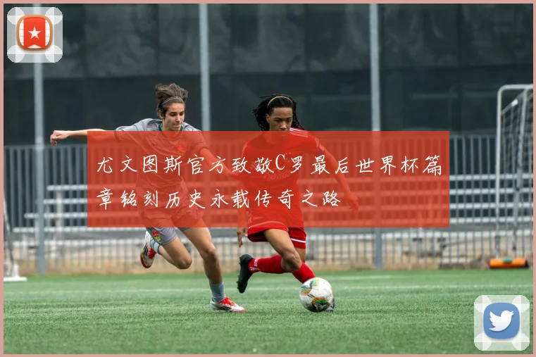 尤文图斯官方致敬C罗最后世界杯篇章铭刻历史永载传奇之路