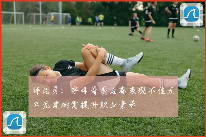 评论员：字母哥季后赛表现不佳五年无建树需提升职业素养