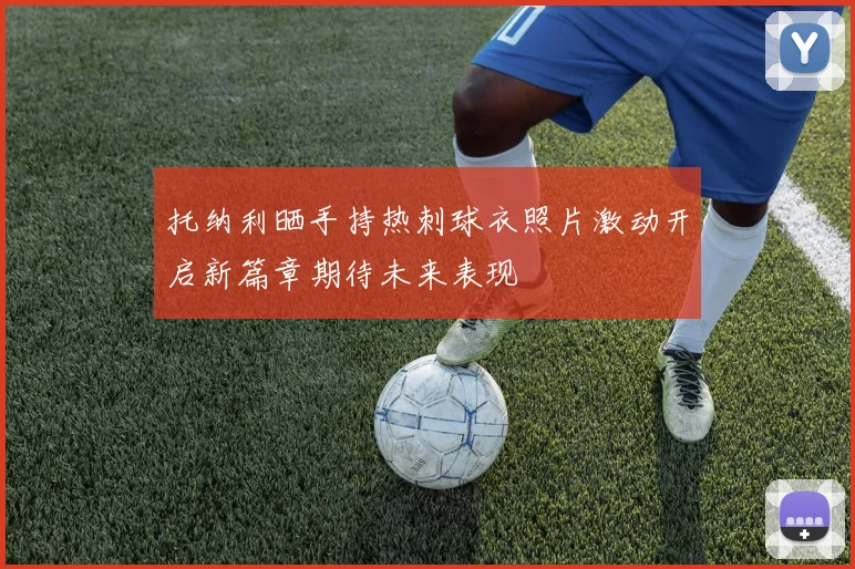 托纳利晒手持热刺球衣照片激动开启新篇章期待未来表现