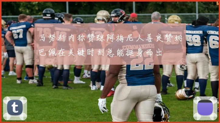 马努科内称赞琼阿梅尼人善良赞姆巴佩在关键时刻总能挺身而出