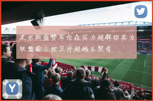 皮尔斯盛赞布伦森实力超群称其为联盟前三控卫并超越东契奇