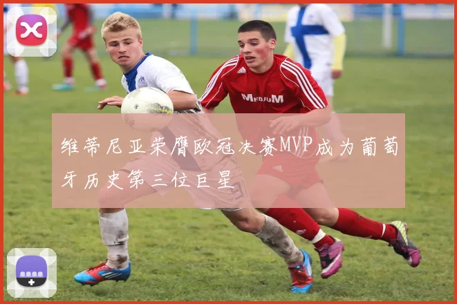 维蒂尼亚荣膺欧冠决赛MVP成为葡萄牙历史第三位巨星