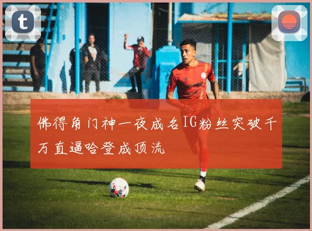 佛得角门神一夜成名IG粉丝突破千万直逼哈登成顶流