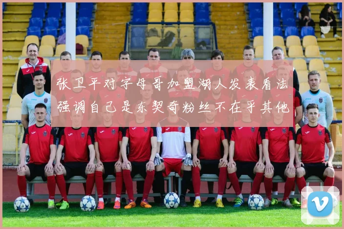 张卫平对字母哥加盟湖人发表看法强调自己是东契奇粉丝不在乎其他球员动态