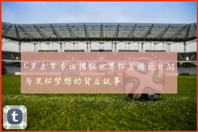 C罗去年专访揭秘世界杯后婚礼计划与奖杯梦想的背后故事