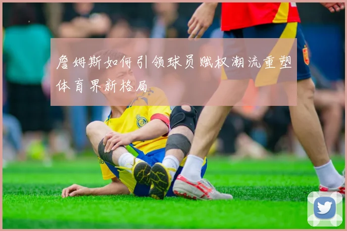 詹姆斯如何引领球员赋权潮流重塑体育界新格局