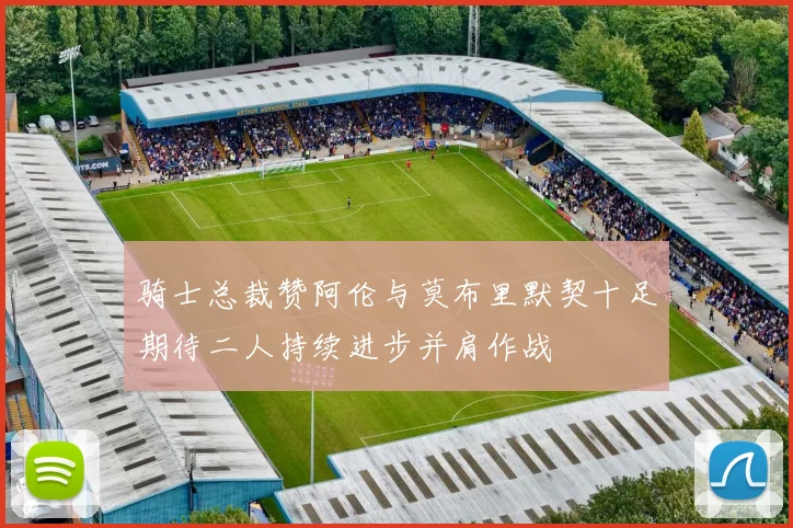 骑士总裁赞阿伦与莫布里默契十足期待二人持续进步并肩作战