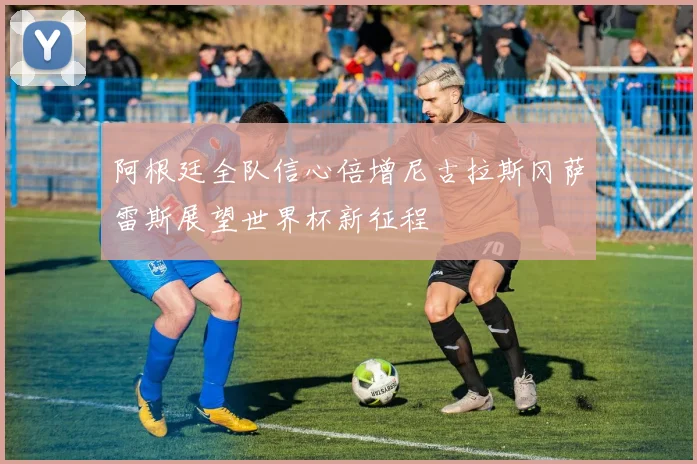 阿根廷全队信心倍增尼古拉斯冈萨雷斯展望世界杯新征程