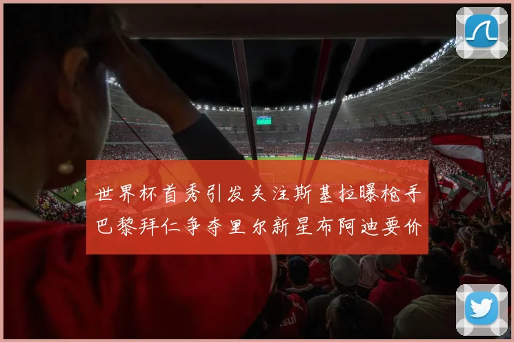 世界杯首秀引发关注斯基拉曝枪手巴黎拜仁争夺里尔新星布阿迪要价7000万欧