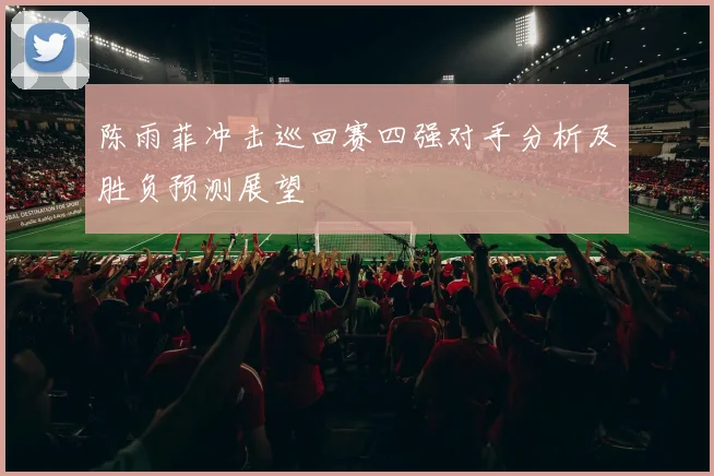 陈雨菲冲击巡回赛四强对手分析及胜负预测展望