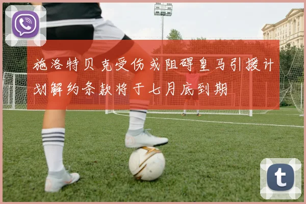 施洛特贝克受伤或阻碍皇马引援计划解约条款将于七月底到期
