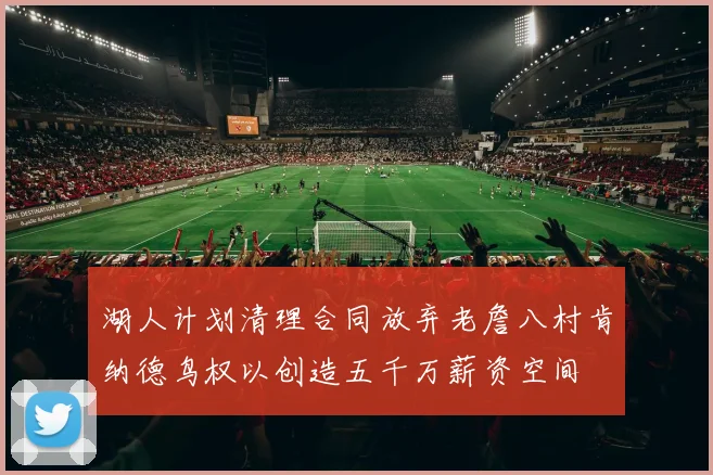 湖人计划清理合同放弃老詹八村肯纳德鸟权以创造五千万薪资空间