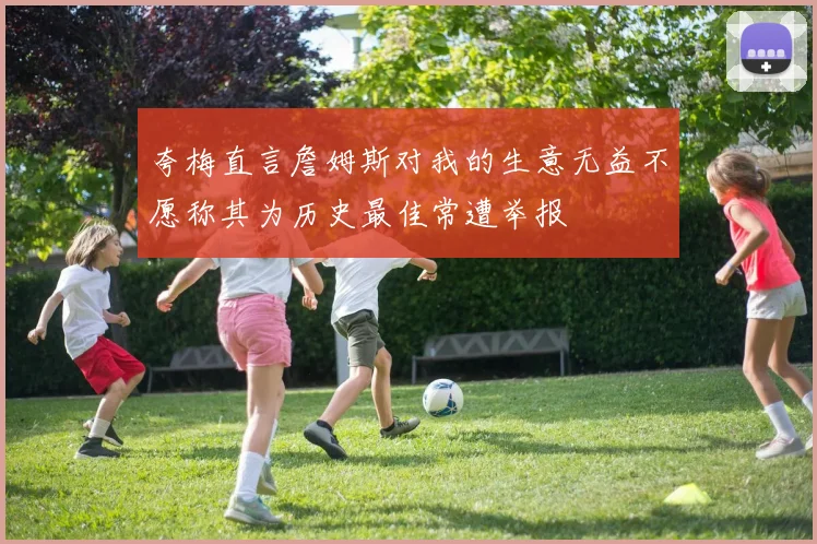 夸梅直言詹姆斯对我的生意无益不愿称其为历史最佳常遭举报