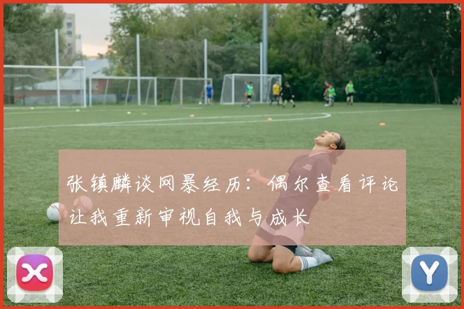 张镇麟谈网暴经历：偶尔查看评论让我重新审视自我与成长