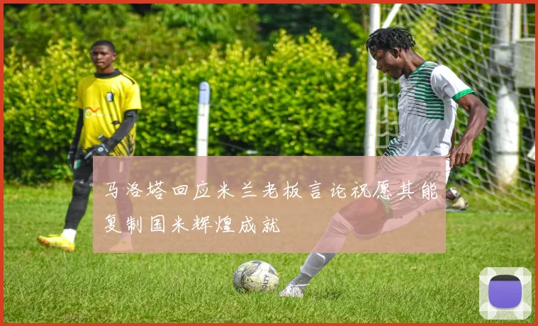 马洛塔回应米兰老板言论祝愿其能复制国米辉煌成就