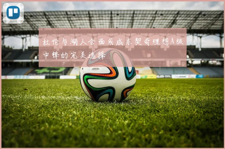 杜伦与湖人会面或成东契奇理想A级中锋的完美选择