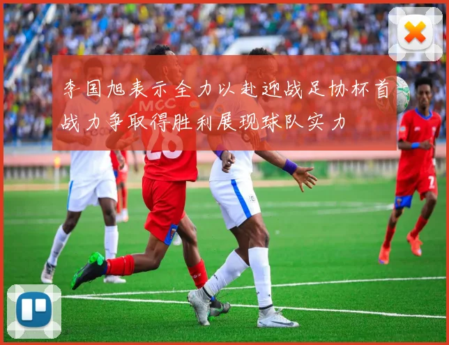 李国旭表示全力以赴迎战足协杯首战力争取得胜利展现球队实力