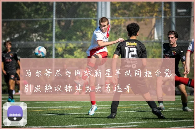 马尔蒂尼与网球新星辛纳同框合影引发热议称其为头号选手