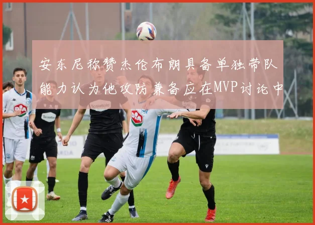 安东尼称赞杰伦布朗具备单独带队能力认为他攻防兼备应在MVP讨论中占有一席之地