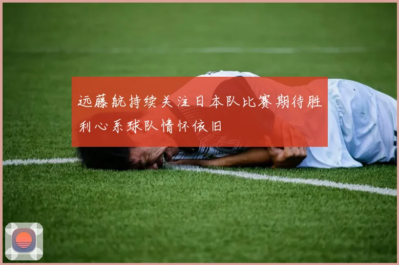 远藤航持续关注日本队比赛期待胜利心系球队情怀依旧