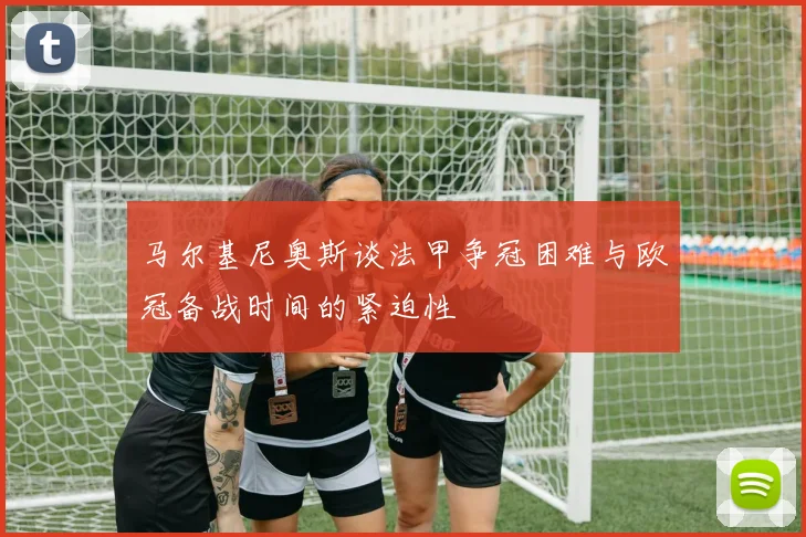 马尔基尼奥斯谈法甲争冠困难与欧冠备战时间的紧迫性