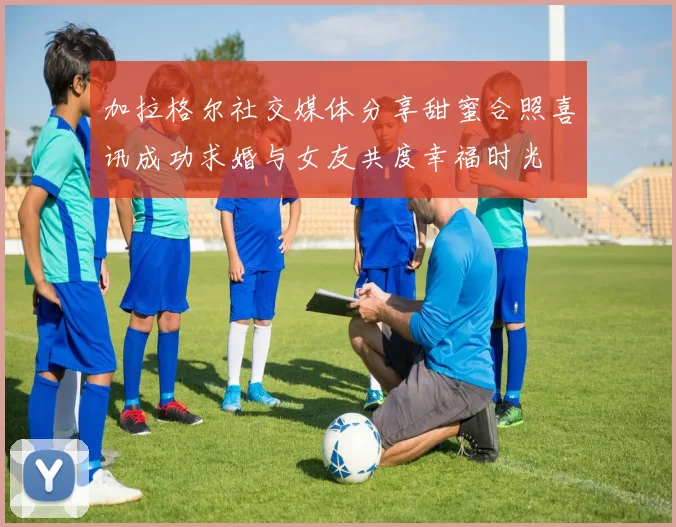 加拉格尔社交媒体分享甜蜜合照喜讯成功求婚与女友共度幸福时光