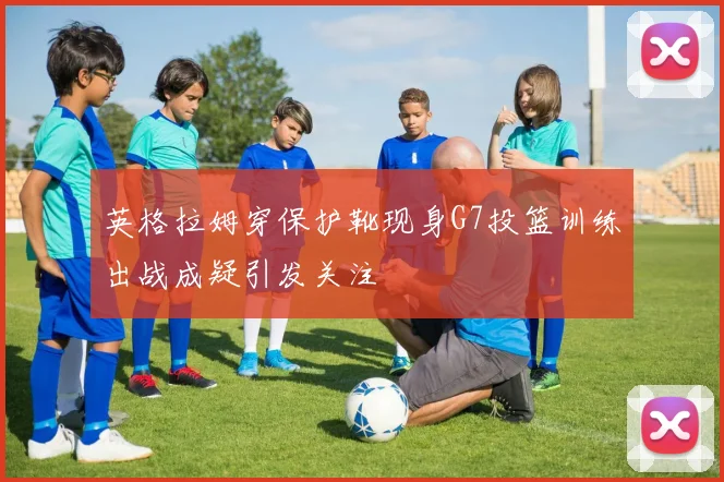 英格拉姆穿保护靴现身G7投篮训练出战成疑引发关注