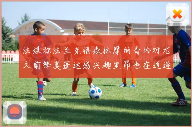 法媒称法兰克福森林摩纳哥均对尤文前锋奥蓬达感兴趣里昂也在追逐他