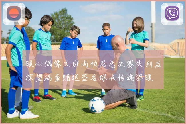 暖心偶像文班尚帕尼总决赛失利后探望病童赠送签名球衣传递温暖