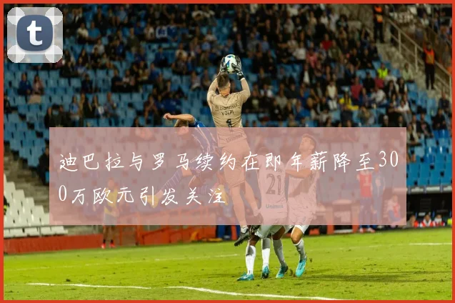 迪巴拉与罗马续约在即年薪降至300万欧元引发关注