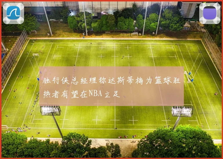 独行侠总经理称达斯蒂梅为篮球狂热者有望在NBA立足