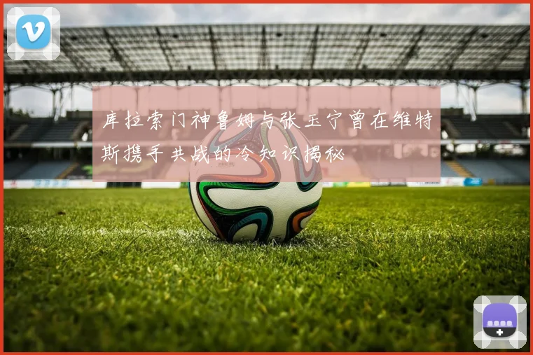 库拉索门神鲁姆与张玉宁曾在维特斯携手共战的冷知识揭秘