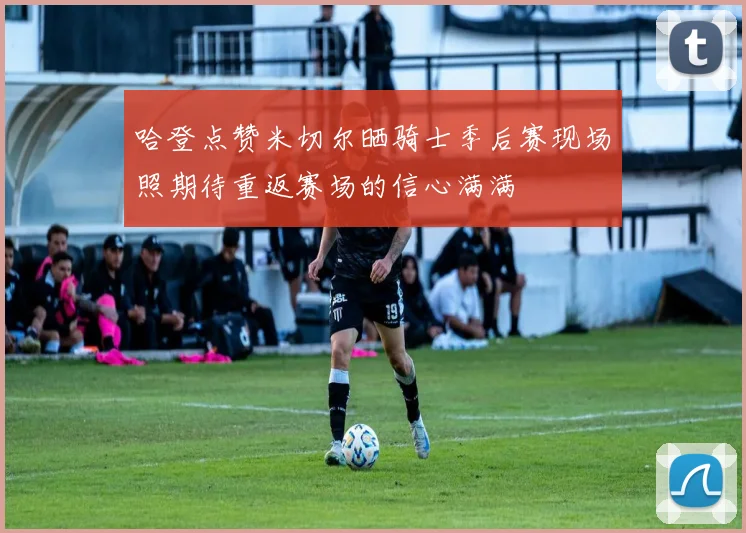 哈登点赞米切尔晒骑士季后赛现场照期待重返赛场的信心满满