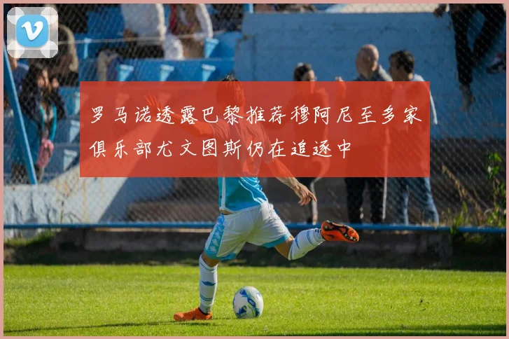 罗马诺透露巴黎推荐穆阿尼至多家俱乐部尤文图斯仍在追逐中