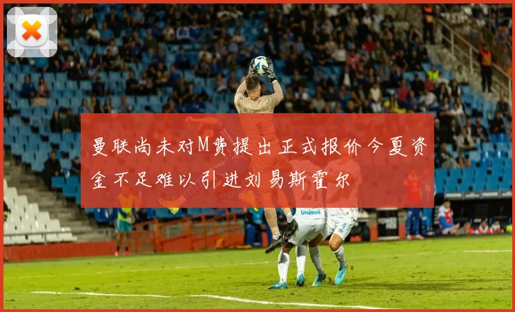 曼联尚未对M费提出正式报价今夏资金不足难以引进刘易斯霍尔