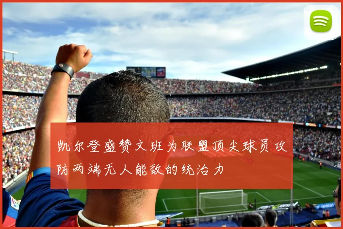 凯尔登盛赞文班为联盟顶尖球员攻防两端无人能敌的统治力