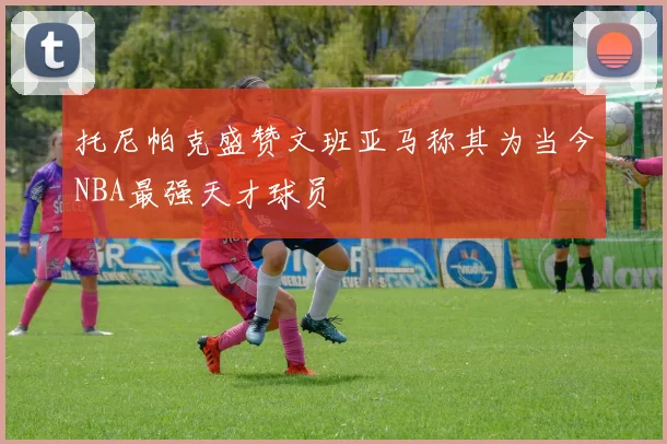 托尼帕克盛赞文班亚马称其为当今NBA最强天才球员