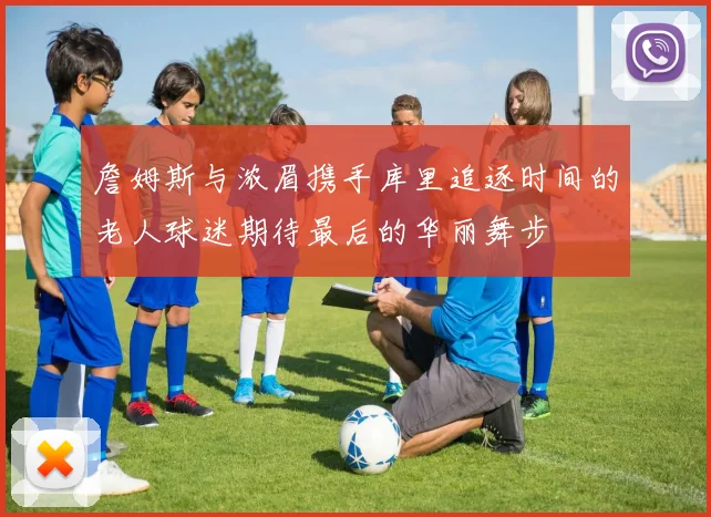詹姆斯与浓眉携手库里追逐时间的老人球迷期待最后的华丽舞步