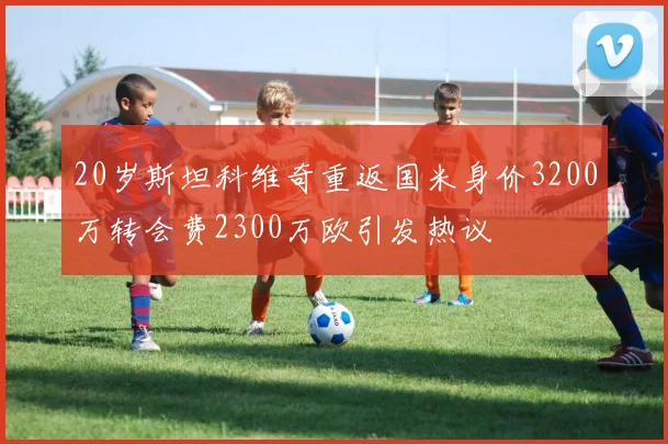 20岁斯坦科维奇重返国米身价3200万转会费2300万欧引发热议