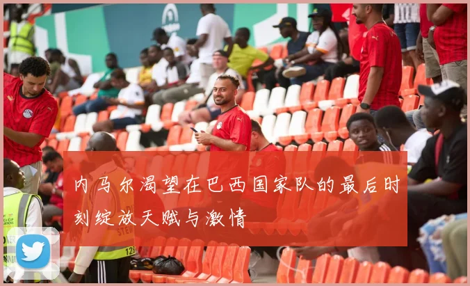 内马尔渴望在巴西国家队的最后时刻绽放天赋与激情